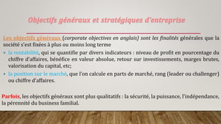 Objectifs généraux et stratégiques d’entreprise
Les objectifs généraux (corporate objectives en anglais) sont les finalités générales que la
société s’est fixées à plus ou moins long terme
 la rentabilité, qui se quantifie par divers indicateurs : niveau de profit en pourcentage du
chiffre d’affaires, bénéfice en valeur absolue, retour sur investissements, marges brutes,
valorisation du capital, etc;
 la position sur le marché, que l’on calcule en parts de marché, rang (leader ou challenger)
ou chiffre d’affaires.
Parfois, les objectifs généraux sont plus qualitatifs : la sécurité, la puissance, l’indépendance,
la pérennité du business familial.
 