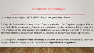 Le concept de stratégie
Le concept de stratégie a déjà été défini durant nos premières séances.
Il s’agit de l’orientation à long terme d’une organisation. On l’exprime quelques fois au
travers de déclarations assez générales sur la direction que l’organisation doit prendre et le
type d’action qu’elle doit réaliser afin d’atteindre ses objectifs, par exemple en termes de
nouveaux marchés, de nouveaux produits ou services ou de nouveaux modes opératoires.
La stratégie est l'ensemble des décisions et actions de l'entreprise relatives au choix des
moyens et des ressources en vue d'atteindre un objectif sur le long terme.
 