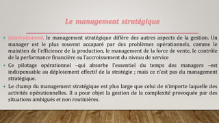Le management stratégique
 Généralement, le management stratégique diffère des autres aspects de la gestion. Un
manager est le plus souvent accaparé par des problèmes opérationnels, comme le
maintien de l’efficience de la production, le management de la force de vente, le contrôle
de la performance financière ou l’accroissement du niveau de service
 Ce pilotage opérationnel –qui absorbe l’essentiel du temps des managers –est
indispensable au déploiement effectif de la stratégie ; mais ce n’est pas du management
stratégique.
 Le champ du management stratégique est plus large que celui de n’importe laquelle des
activités opérationnelles. Il a pour objet la gestion de la complexité provoquée par des
situations ambiguës et non routinières.
 