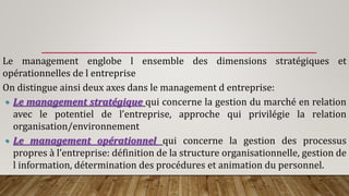 Le management englobe l ensemble des dimensions stratégiques et
opérationnelles de l entreprise
On distingue ainsi deux axes dans le management d entreprise:
 Le management stratégique qui concerne la gestion du marché en relation
avec le potentiel de l’entreprise, approche qui privilégie la relation
organisation/environnement
 Le management opérationnel qui concerne la gestion des processus
propres à l’entreprise: définition de la structure organisationnelle, gestion de
l information, détermination des procédures et animation du personnel.
 