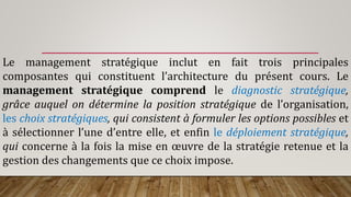 Le management stratégique inclut en fait trois principales
composantes qui constituent l’architecture du présent cours. Le
management stratégique comprend le diagnostic stratégique,
grâce auquel on détermine la position stratégique de l’organisation,
les choix stratégiques, qui consistent à formuler les options possibles et
à sélectionner l’une d’entre elle, et enfin le déploiement stratégique,
qui concerne à la fois la mise en œuvre de la stratégie retenue et la
gestion des changements que ce choix impose.
 