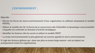 L’ENVIRONNEMENT :
Objectifs:
• Décrire les forces du macro-environnement d’une organisation en utilisant notamment le modèle
PESTEL.
• Utiliser le modèle des 5(+1) forces de la concurrence afin d’identifier la dynamique concurrentielle
à laquelle est confronté un domaine d’activité stratégique.
• Identifier les facteurs clés de succès et utiliser le modèle SWOT
• La strate environnementale la plus générale est souvent appelée le macro-environnement.
Il s’agit des facteurs globaux qui –dans une plus ou moins large mesure –ont un impact sur
pratiquement toutes les organisations.
 