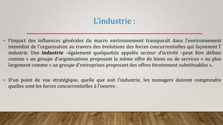 L’industrie :
 l’impact des influences générales du macro environnement transparaît dans l’environnement
immédiat de l’organisation au travers des évolutions des forces concurrentielles qui façonnent l’
industrie. Une industrie –également quelquefois appelée secteur d’activité –peut être définie
comme « un groupe d’organisations proposant la même offre de biens ou de services » ou plus
largement comme « un groupe d’entreprises proposant des offres étroitement substituables ».
 D’un point de vue stratégique, quelle que soit l’industrie, les managers doivent comprendre
quelles sont les forces concurrentielles à l’oeuvre .
 