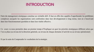 INTRODUCTION
Faire du management stratégique constitue un véritable défi. Il faut en effet être capable d’appréhender les problèmes
complexes auxquels les organisations sont confrontées dans leur développement à long terme, tout en s’inscrivant
dans leur fonctionnement quotidien et dans leur réalité effective.
Ce cours va nous permettre dans un premier temps d’Expliquer en quoi les priorités stratégiques diffèrent selon que
l’on se place au niveau de la direction générale, au niveau de chaque domaine d’activité ou au niveau opérationnel.
Et par la suite de Comprendre le vocabulaire de la stratégie.
 