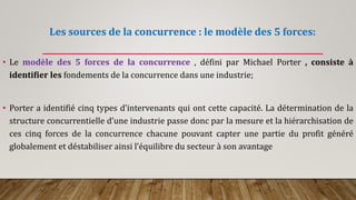 Les sources de la concurrence : le modèle des 5 forces:
• Le modèle des 5 forces de la concurrence , défini par Michael Porter , consiste à
identifier les fondements de la concurrence dans une industrie;
• Porter a identifié cinq types d’intervenants qui ont cette capacité. La détermination de la
structure concurrentielle d’une industrie passe donc par la mesure et la hiérarchisation de
ces cinq forces de la concurrence chacune pouvant capter une partie du profit généré
globalement et déstabiliser ainsi l’équilibre du secteur à son avantage
 