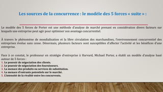 Les sources de la concurrence : le modèle des 5 forces « suite » :
Le modèle des 5 forces de Porter est une méthode d’analyse de marché prenant en considération divers facteurs sur
lesquels une entreprise peut agir pour optimiser son avantage concurrentiel.
À travers le phénomène de mondialisation et la libre circulation des marchandises, l’environnement concurrentiel des
entreprises évolue sans cesse. Désormais, plusieurs facteurs sont susceptibles d’affecter l’activité et les bénéfices d’une
entreprise.
Face à ce constat, le professeur en stratégie d’entreprise à Harvard, Michael Porter, a établi un modèle d’analyse basé
autour de 5 forces :
1. Le pouvoir de négociation des clients.
2. Le pouvoir de négociation des fournisseurs.
3. La menace des produits ou services de substitution.
4. La menace d’entrants potentiels sur le marché.
5. L’intensité de la rivalité entre les concurrents.
 