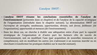 L’analyse SWOT :
 L’analyse SWOT résume les conclusions essentielles de l’analyse de
l’environnement (présentée dans ce chapitre) et de l’analyse de la capacité stratégique
de l’organisation (introduite dans le chapitre suivant). La dénomination SWOT est
l’acronyme de strengths, weaknesses, opportunities, threats, soit forces, faiblesses (de
l’organisation), opportunités et menaces (de l’environnement).
 Dans les deux cas, on cherche à établir une adéquation entre d’une part la capacité
stratégique de l’organisation et d’autre part les facteurs clés de succès de
l’environnement, soit en modifiant l’une (par acquisition de nouvelles ressources et
compétences), soit en modifiant les autres (en s’adressant à un nouveau marché ou en
cherchant à transformer les pratiques établies sur le marché existant).
 