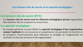 Les facteurs clés de succès et la capacité stratégique :
Les facteurs clés de succès (FCS) :
 Les facteurs clés de succès sont les éléments stratégiques qu’une organisation
doit maîtriser afin de surpasser la concurrence.
La capacité stratégique :
 De manière générale, on peut définir la capacité stratégique d’une organisation
comme l’aptitude de ses ressources et compétences à lui permettre de survivre et
de prospérer l’environnement peut influencer la stratégie de l’organisation en
suscitant à la fois des menaces et des opportunités.
 
