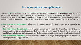 Les ressources et compétences :
Le concept le plus élémentaire est celui de ressources. Les ressources tangibles sont les actifs
physiques d’une organisation, comme ses ressources humaines, ses ressources financières ou ses
équipements. Les ressources intangibles3 sont les actifs immatériels comme l’information, la
réputation et les connaissances. Le plus souvent, les ressources sont classées en quatre catégories :
 Les ressources physiques, telles que les équipements, les bâtiments ou la capacité de
production.
 Les ressources financières, qui incluent toutes les sources de liquidités, c’est-à dire les
augmentations de capital, la gestion de trésorerie, la gestion des dettes et des créances et la
qualité des relations avec les apporteurs de fonds (actionnaires, banquiers, subventions, etc.).
 Les ressources humaines, notamment le nombre et le profil démographique des personnes
employées dans l’organisation.
 