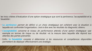 les trois critères d’évaluation d’une option stratégique que sont la pertinence, l’acceptabilité et la
faisabilité :
• La pertinence permet de définir si un choix stratégique est cohérent avec la situation à
laquelle est confrontée l’organisation, c’est-à-dire avec les résultats du diagnostic obtenu
• L’acceptabilité concerne le niveau de performance attendu d’une option stratégique –par
exemple en termes de risque ou de résultat –et la mesure dans laquelle elle répond aux
attentes des parties prenantes
• Enfin, la faisabilité consiste à déterminer si les ressources et compétences disponibles
permettent de déployer effectivement une stratégie.
 