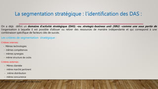 La segmentation stratégique : l’identification des DAS :
On a déjà défini un domaine d’activité stratégique (DAS) –ou strategic-business unit (SBU) –comme une sous partie de
l’organisation à laquelle il est possible d’allouer ou retirer des ressources de manière indépendante et qui correspond à une
combinaison spécifique de facteurs clés de succès.
Les critères de segmentation stratégique :
Critères internes:
- Mêmes technologies
- mêmes compétences
- mêmes synergies
- même structure de coûts
Critères externes:
- Même clientèle
- même marché pertinent
- même distribution
- même concurrence
Et enfin une seule chaine de valeur
 