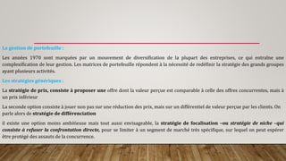 La gestion de portefeuille :
Les années 1970 sont marquées par un mouvement de diversification de la plupart des entreprises, ce qui entraîne une
complexification de leur gestion. Les matrices de portefeuille répondent à la nécessité de redéfinir la stratégie des grands groupes
ayant plusieurs activités.
Les stratégies génériques :
La stratégie de prix, consiste à proposer une offre dont la valeur perçue est comparable à celle des offres concurrentes, mais à
un prix inférieur
La seconde option consiste à jouer non pas sur une réduction des prix, mais sur un différentiel de valeur perçue par les clients. On
parle alors de stratégie de différenciation
il existe une option moins ambitieuse mais tout aussi envisageable, la stratégie de focalisation –ou stratégie de niche –qui
consiste à refuser la confrontation directe, pour se limiter à un segment de marché très spécifique, sur lequel on peut espérer
être protégé des assauts de la concurrence.
 