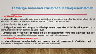 La stratégie au niveau de l’entreprise et la stratégie internationale
:
 La diversification:
La diversification consiste pour une organisation à s’engager sur des domaines d’activité où
elle n’est pas encore présente, tant en termes d’offres que de marchés.
La diversification liée aussi à :
- L’intégration verticale désigne le développement vers des activités adjacentes de la
filière, que ce soit vers l’amont ou vers l’aval
- L’intégration horizontale consiste en un développement vers des activités qui sont
concurrentes ou complémentaires par rapport aux activités existantes
 La diversification conglomérale :
La diversification conglomérale correspond au développement d’activités qui ne
présentent aucun point commun avec les activités existantes.
 