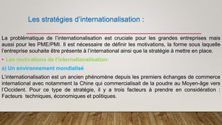 Les stratégies d’internationalisation :
La problématique de l’internationalisation est cruciale pour les grandes entreprises mais
aussi pour les PME/PMI. Il est nécessaire de définir les motivations, la forme sous laquelle
l’entreprise souhaite être présente à l’international ainsi que la stratégie à mettre en place.
• Les motivations de l’internationalisation:
a) Un environnement mondialisé
L’internationalisation est un ancien phénomène depuis les premiers échanges de commerce
international avec notamment la Chine qui commercialisait de la poudre au Moyen-âge vers
l’Occident. Pour ce type de stratégie, il y a trois facteurs à prendre en considération :
Facteurs techniques, économiques et politiques.
 