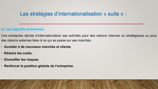 Les stratégies d’internationalisation « suite » :
b) Les objectifs recherchés
Une entreprise décide d’internationaliser ses activités pour des raisons internes ou stratégiques ou pour
des raisons externes liées à ce qui se passe sur ses marchés.
• Accéder à de nouveaux marchés et clients.
• Réduire les coûts.
• Diversifier les risques.
• Renforcer la position globale de l’entreprise.
 