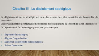 Chapitre III : Le déploiement stratégique
Le déploiement de la stratégie est une des étapes les plus sensibles de l’ensemble du
processus.
Un certain nombre de stratégies ne sont pas mises en œuvre ou le sont de façon incomplète.
Le déploiement de la stratégie passe par quatre étapes :
1. Exprimer la stratégie ;
2. Aligner l’organisation ;
3. Déployer les objectifs et ressources ;
4. Suivre l’exécution.
 