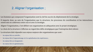 2. Aligner l’organisation ;
Les hommes qui composent l’organisation sont la clef du succès du déploiement de la stratégie.
Il importe donc au sein de l’organisation que la structure, les processus de coordination et les interactions
soient mis en cohérence entre eux et avec la stratégie.
Aligner l’organisation, c’est définir son organisation en adéquation avec le projet stratégique.
Le choix de la structure s’effectue au regard des défis stratégiques que l’entreprise doit relever.
La structure doit répondre aux enjeux majeurs des organisations que sont :
• les enjeux liés au contrôle ;
• les enjeux liés à l’apprentissage et à la capitalisation des expériences ;
• les enjeux liés au changement ;
• les enjeux liés à la globalisation.
 