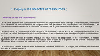 3. Déployer les objectifs et ressources ;
- Mettre en œuvre une coordination :
La structure est l’une des composantes du succès du déploiement de la stratégie d’une entreprise, néanmoins
pour permettre le fonctionnement de l’organisation des processus de coordination sont nécessaires. Ces
processus assurent un contrôle sur l’activité de l’entreprise et garantissent le déploiement de la stratégie.
La coordination de l’organisation s’effectue par la déclinaison d’objectifs à tous les niveaux de l’entreprise. Il est
impératif de définir les objectifs prioritaires du niveau N en cohérence avec les objectifs prioritaires du niveau
N+1.
Le déploiement efficace d’objectifs implique un haut niveau de coopération et de coordination. Il repose
également sur un système formel de planification dont le rôle est d’organiser et de prévoir l’allocation des
ressources et de comparer les réalisations par rapport aux objectifs.
La planification permet aussi de bien articuler les différents processus : le budget, les objectifs, les entretiens
annuels, le plan de formation…
 