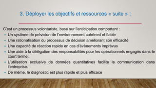 3. Déployer les objectifs et ressources « suite » ;
C’est un processus volontariste, basé sur l’anticipation comportant :
 Un système de prévision de l’environnement cohérent et fiable
 Une rationalisation du processus de décision améliorant son efficacité
 Une capacité de réaction rapide en cas d’évènements imprévus
 Une aide à la délégation des responsabilités pour les opérationnels engagés dans le
court terme.
 L’utilisation exclusive de données quantitatives facilite la communication dans
l’entreprise.
 De même, le diagnostic est plus rapide et plus efficace
 