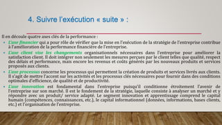 4. Suivre l’exécution « suite » :
Il en découle quatre axes clés de la performance :
 L’axe financier qui a pour rôle de vérifier que la mise en l’exécution de la stratégie de l’entreprise contribue
à l’amélioration de la performance financière de l’entreprise.
 L’axe client vise les changements organisationnels nécessaires dans l’entreprise pour améliorer la
satisfaction client. Il doit intégrer non seulement les mesures perçues par le client telles que qualité, respect
des délais et performance, mais encore les revenus et coûts générés par les nouveaux produits et services
proposés aux clients.
 L’axe processus concerne les processus qui permettent la création de produits et services livrés aux clients.
Il s’agit de mettre l’accent sur les activités et les processus clés nécessaires pour fournir dans des conditions
optimales d’efficience, de qualité et de productivité.
 L’axe innovation est fondamental dans l’entreprise puisqu’il conditionne étroitement l’avenir de
l’entreprise sur son marché. Il est le fondement de la stratégie, laquelle consiste à analyser un marché et y
répondre avec un produit/ service adapté. Le segment innovation et apprentissage comprend le capital
humain (compétences, connaissances, etc.), le capital informationnel (données, informations, bases clients,
etc.) et l’organisation de l’entreprise.
 
