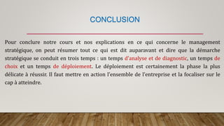 CONCLUSION
Pour conclure notre cours et nos explications en ce qui concerne le management
stratégique, on peut résumer tout ce qui est dit auparavant et dire que la démarche
stratégique se conduit en trois temps : un temps d’analyse et de diagnostic, un temps de
choix et un temps de déploiement. Le déploiement est certainement la phase la plus
délicate à réussir. Il faut mettre en action l’ensemble de l’entreprise et la focaliser sur le
cap à atteindre.
 