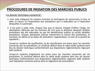 Le dossier technique comprend :
1- Une note indiquant les moyens humains et techniques du concurrent, le lieu, la
date, la nature et l'importance des prestations qu'il a exécutées ou à l'exécution
desquelles il a participé ;
2- Il est joint à cette note, chaque fois que le dossier d'appel d'offres l'exige, les
attestations délivrées par les hommes de l'art sous la direction desquels lesdites
prestations ont été exécutées ou par les bénéficiaires publics ou privés desdites
prestations. Chaque attestation précise notamment la nature des prestations, le
montant, les délais et les dates de réalisation, l'appréciation, le nom et la qualité du
signataire ;
Lorsqu’un système de qualification et de classification est prévu pour les marchés
concernés par les prestations, le certificat délivré dans le cadre dudit système tient
lieu du dossier technique conformément aux dispositions réglementaires régissant
ledit système.
Lorsqu’un système d’agrément est prévu pour les marchés concernés par les
prestations, le certificat délivré dans le cadre dudit système tient lieu du dossier
technique conformément aux dispositions réglementaires régissant ledit système
sauf stipulation contraire prévue dans le règlement de consultation.
PROCEDURES DE PASSATION DES MARCHES PUBLICS
 