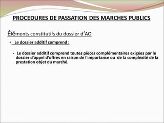 Éléments constitutifs du dossier d’AO
 Le dossier additif comprend :
 Le dossier additif comprend toutes pièces complémentaires exigées par le
dossier d'appel d'offres en raison de l'importance ou de la complexité de la
prestation objet du marché.
PROCEDURES DE PASSATION DES MARCHES PUBLICS
 