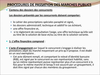  Contenu des dossiers des concurrents
Les dossiers présentés par les concurrents doivent comporter:
 le cahier des prescriptions spéciales paraphé et signé,
 les dossiers administratif, technique et additif le cas échéant,
 une offre financière et,
 si le règlement de consultation l'exige, une offre technique qu’elle soit
au titre de la solution de base et/ou au titre de la solution variante.
 1- L'offre financière comprend :
 L'acte d'engagement par lequel le concurrent s'engage à réaliser les
prestations objet du marché moyennant un prix qu'il propose. Il est établi
en un seul exemplaire .
 Cet acte dûment rempli, et comportant le relevé d’identité bancaire
(RIB), est signé par le concurrent ou son représentant habilité, sans
qu'un même représentant puisse représenter plus d'un concurrent à la
fois pour le même marché et lorsqu'il est souscrit par un groupement, il
doit être signé par chacun des membres du groupement .
PROCEDURES DE PASSATION DES MARCHES PUBLICS
 