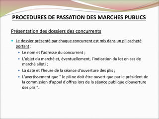 Présentation des dossiers des concurrents
 Le dossier présenté par chaque concurrent est mis dans un pli cacheté
portant :
 Le nom et l'adresse du concurrent ;
 L'objet du marché et, éventuellement, l'indication du lot en cas de
marché alloti ;
 La date et l'heure de la séance d'ouverture des plis ;
 L'avertissement que " le pli ne doit être ouvert que par le président de
la commission d'appel d'offres lors de la séance publique d’ouverture
des plis ".
PROCEDURES DE PASSATION DES MARCHES PUBLICS
 