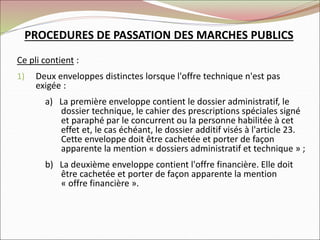 Ce pli contient :
1) Deux enveloppes distinctes lorsque l'offre technique n'est pas
exigée :
a) La première enveloppe contient le dossier administratif, le
dossier technique, le cahier des prescriptions spéciales signé
et paraphé par le concurrent ou la personne habilitée à cet
effet et, le cas échéant, le dossier additif visés à l'article 23.
Cette enveloppe doit être cachetée et porter de façon
apparente la mention « dossiers administratif et technique » ;
b) La deuxième enveloppe contient l'offre financière. Elle doit
être cachetée et porter de façon apparente la mention
« offre financière ».
PROCEDURES DE PASSATION DES MARCHES PUBLICS
 