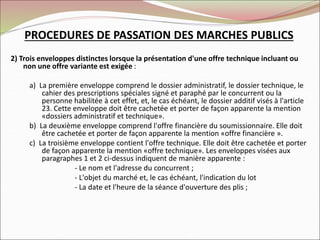2) Trois enveloppes distinctes lorsque la présentation d'une offre technique incluant ou
non une offre variante est exigée :
a) La première enveloppe comprend le dossier administratif, le dossier technique, le
cahier des prescriptions spéciales signé et paraphé par le concurrent ou la
personne habilitée à cet effet, et, le cas échéant, le dossier additif visés à l'article
23. Cette enveloppe doit être cachetée et porter de façon apparente la mention
«dossiers administratif et technique».
b) La deuxième enveloppe comprend l'offre financière du soumissionnaire. Elle doit
être cachetée et porter de façon apparente la mention «offre financière ».
c) La troisième enveloppe contient l'offre technique. Elle doit être cachetée et porter
de façon apparente la mention «offre technique». Les enveloppes visées aux
paragraphes 1 et 2 ci-dessus indiquent de manière apparente :
- Le nom et l'adresse du concurrent ;
- L'objet du marché et, le cas échéant, l'indication du lot
- La date et l'heure de la séance d'ouverture des plis ;
PROCEDURES DE PASSATION DES MARCHES PUBLICS
 