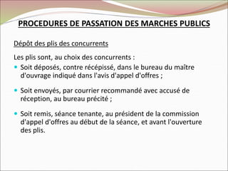 PROCEDURES DE PASSATION DES MARCHES PUBLICS
Dépôt des plis des concurrents
Les plis sont, au choix des concurrents :
 Soit déposés, contre récépissé, dans le bureau du maître
d'ouvrage indiqué dans l'avis d'appel d'offres ;
 Soit envoyés, par courrier recommandé avec accusé de
réception, au bureau précité ;
 Soit remis, séance tenante, au président de la commission
d'appel d'offres au début de la séance, et avant l'ouverture
des plis.
 