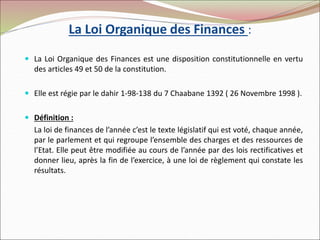 La Loi Organique des Finances :
 La Loi Organique des Finances est une disposition constitutionnelle en vertu
des articles 49 et 50 de la constitution.
 Elle est régie par le dahir 1-98-138 du 7 Chaabane 1392 ( 26 Novembre 1998 ).
 Définition :
La loi de finances de l’année c’est le texte législatif qui est voté, chaque année,
par le parlement et qui regroupe l’ensemble des charges et des ressources de
l’Etat. Elle peut être modifiée au cours de l’année par des lois rectificatives et
donner lieu, après la fin de l’exercice, à une loi de règlement qui constate les
résultats.
 
