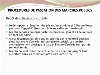 PROCEDURES DE PASSATION DES MARCHES PUBLICS
Dépôt des plis des concurrents
 Le délai pour la réception des plis expire à la date et à l'heure fixées
par l'avis d'appel d'offres pour la séance d’ouverture des plis.
 Les plis déposés ou reçus postérieurement au jour et à l'heure fixés
ne sont pas admis.
 A leur réception, les plis sont enregistrés par le maître d'ouvrage
dans leur ordre d'arrivée, sur un registre spécial. Le numéro
d'enregistrement ainsi que la date et l'heure d'arrivée sont portés
sur le pli remis.
 Les plis doivent rester cachetés et tenus en lieu sûr jusqu'à leur
ouverture dans les conditions prévues à l'article 35.
 