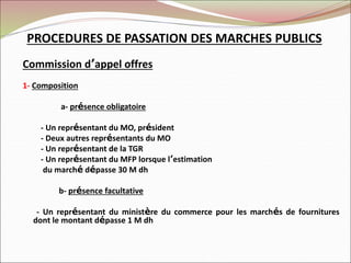 PROCEDURES DE PASSATION DES MARCHES PUBLICS
Commission d’appel offres
1- Composition
a- présence obligatoire
- Un représentant du MO, président
- Deux autres représentants du MO
- Un représentant de la TGR
- Un représentant du MFP lorsque l’estimation
du marché dépasse 30 M dh
b- présence facultative
- Un représentant du ministère du commerce pour les marchés de fournitures
dont le montant dépasse 1 M dh
 