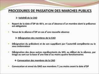 PROCEDURES DE PASSATION DES MARCHES PUBLICS
2- Validité de la CAO
 Report de la date d’OP de 48 h, en cas d’absence d’un membre dont la présence
est obligatoire
 Tenue de la séance d’OP en cas d’une nouvelle absence
3- Désignation des membres de la CAO
 Désignation du président et de son suppléant par l’autorité compétente ou le
sous ordonnateur
 Désignation des deux autres représentants du MO, au début de la séance, par
tirage au sort sur la base d’une liste d’au moins quatre fonctionnaires
4- Convocation des membres de la CAO
 Convocation et envoi du DAO aux membres 7 j au moins avant la date d’OP
 