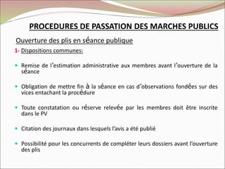 PROCEDURES DE PASSATION DES MARCHES PUBLICS
Ouverture des plis en séance publique
1- Dispositions communes:
 Remise de l’estimation administrative aux membres avant l’ouverture de la
séance
 Obligation de mettre fin à la séance en cas d’observations fondées sur des
vices entachant la procédure
 Toute constatation ou réserve relevée par les membres doit être inscrite
dans le PV
 Citation des journaux dans lesquels l’avis a été publié
 Possibilité pour les concurrents de compléter leurs dossiers avant l’ouverture
des plis
 