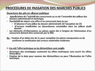 PROCEDURES DE PASSATION DES MARCHES PUBLICS
Ouverture des plis en séance publique
. Appréciation de l’activité des concurrents au vu de l’ensemble des pièces des
dossiers administratif et technique.
 Possibilité de retenir une offre d’un concurrent dans le cas:
 D’absence d’une pièce du dossier administratif, à l’exception du CP,
 D’erreurs matérielles ou discordances constatées dans les pièces dudit
dossier .
 Les éléments d’informations ou pièces ayant été à l’origine de l’élimination d’un
concurrent doivent être conservés par le MO.
Rq : Fixation d’un délai min de 5 j pour compléter les pièces manquantes ou de
confirmer la rectification des erreurs matérielles évidentes
2- Cas où l’offre technique ou les échantillons sont exigés
 Ouverture des enveloppes contenant les offres techniques sans ouvrir les offres
financières
 Fixation de la date pour examen des échantillons ou pour l’évaluation de l’offre
technique
 