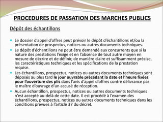 PROCEDURES DE PASSATION DES MARCHES PUBLICS
Dépôt des échantillons
 Le dossier d’appel d’offres peut prévoir le dépôt d’échantillons et/ou la
présentation de prospectus, notices ou autres documents techniques.
 Le dépôt d’échantillons ne peut être demandé aux concurrents que si la
nature des prestations l’exige et en l’absence de tout autre moyen en
mesure de décrire et de définir, de manière claire et suffisamment précise,
les caractéristiques techniques et les spécifications de la prestation
requise.
 Les échantillons, prospectus, notices ou autres documents techniques sont
déposés au plus tard le jour ouvrable précédant la date et l’heure fixées
pour l’ouverture des plis dans l’avis d’appel d’offres contre délivrance par
le maître d’ouvrage d’un accusé de réception.
 Aucun échantillon, prospectus, notices ou autres documents techniques
n’est accepté au-delà de cette date. Il est procédé à l’examen des
échantillons, prospectus, notices ou autres documents techniques dans les
conditions prévues à l’article 37 du décret.
 