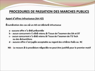 PROCEDURES DE PASSATION DES MARCHES PUBLICS
Appel d’offres infructueux (Art 42)
Énumération des cas où un AO est déclaré infructueux
a - aucune offre n’a été présentée
b - aucun concurrent n’a été retenu à l’issue de l’examen des DA et DT
c - aucun concurrent n’a été retenu à l’issue de l’examen de l’O Tech
ou des échantillons
d - aucune offre n’est jugée acceptable au regard des critères fixés au RC
NB - Le recours à la procédure négociée ne peut être justifié pour le premier motif
 