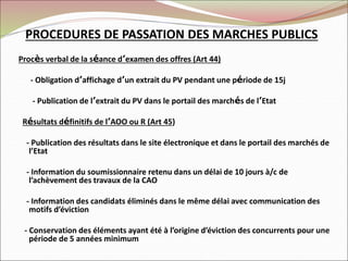 PROCEDURES DE PASSATION DES MARCHES PUBLICS
Procès verbal de la séance d’examen des offres (Art 44)
- Obligation d’affichage d’un extrait du PV pendant une période de 15j
- Publication de l’extrait du PV dans le portail des marchés de l’Etat
Résultats définitifs de l’AOO ou R (Art 45)
- Publication des résultats dans le site électronique et dans le portail des marchés de
l’Etat
- Information du soumissionnaire retenu dans un délai de 10 jours à/c de
l’achèvement des travaux de la CAO
- Information des candidats éliminés dans le même délai avec communication des
motifs d’éviction
- Conservation des éléments ayant été à l’origine d’éviction des concurrents pour une
période de 5 années minimum
 