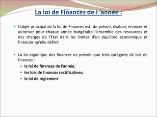 La loi de Finances de l ’année :
 L’objet principal de la loi de Finances est de prévoir, évaluer, énoncer et
autoriser pour chaque année budgétaire l’ensemble des ressources et
des charges de l’Etat dans les limites d’un équilibre économique et
financier qu’elle définit
 La loi organique des finances ne prévoit que trois catégorie de lois de
finances :
 la loi de finances de l’année;
 les lois de finances rectificatives;
 le loi de règlement
 