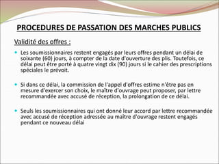 PROCEDURES DE PASSATION DES MARCHES PUBLICS
Validité des offres :
 Les soumissionnaires restent engagés par leurs offres pendant un délai de
soixante (60) jours, à compter de la date d'ouverture des plis. Toutefois, ce
délai peut être porté à quatre vingt dix (90) jours si le cahier des prescriptions
spéciales le prévoit.
 Si dans ce délai, la commission de l'appel d'offres estime n'être pas en
mesure d'exercer son choix, le maître d'ouvrage peut proposer, par lettre
recommandée avec accusé de réception, la prolongation de ce délai.
 Seuls les soumissionnaires qui ont donné leur accord par lettre recommandée
avec accusé de réception adressée au maître d'ouvrage restent engagés
pendant ce nouveau délai
 