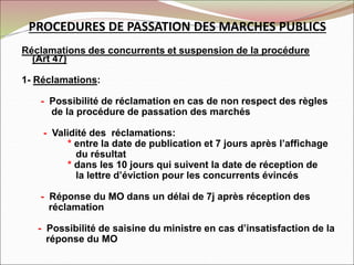 PROCEDURES DE PASSATION DES MARCHES PUBLICS
Réclamations des concurrents et suspension de la procédure
(Art 47)
1- Réclamations:
- Possibilité de réclamation en cas de non respect des règles
de la procédure de passation des marchés
- Validité des réclamations:
* entre la date de publication et 7 jours après l’affichage
du résultat
* dans les 10 jours qui suivent la date de réception de
la lettre d’éviction pour les concurrents évincés
- Réponse du MO dans un délai de 7j après réception des
réclamation
- Possibilité de saisine du ministre en cas d’insatisfaction de la
réponse du MO
 