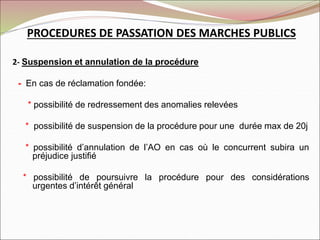PROCEDURES DE PASSATION DES MARCHES PUBLICS
2- Suspension et annulation de la procédure
- En cas de réclamation fondée:
* possibilité de redressement des anomalies relevées
* possibilité de suspension de la procédure pour une durée max de 20j
* possibilité d’annulation de l’AO en cas où le concurrent subira un
préjudice justifié
* possibilité de poursuivre la procédure pour des considérations
urgentes d’intérêt général
 