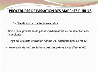 PROCEDURES DE PASSATION DES MARCHES PUBLICS
3- Contestations irrecevables
- Choix de la procédure de passation du marché ou de sélection des
candidats
- Rejet de la totalité des offres par la CAO conformément à l’art 42
- Annulation de l’AO sur la base des cas prévus à cet effet (art 46)
 