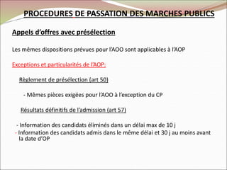 PROCEDURES DE PASSATION DES MARCHES PUBLICS
Appels d’offres avec présélection
Les mêmes dispositions prévues pour l’AOO sont applicables à l’AOP
Exceptions et particularités de l’AOP:
Règlement de présélection (art 50)
- Mêmes pièces exigées pour l’AOO à l’exception du CP
Résultats définitifs de l’admission (art 57)
- Information des candidats éliminés dans un délai max de 10 j
- Information des candidats admis dans le même délai et 30 j au moins avant
la date d’OP
 