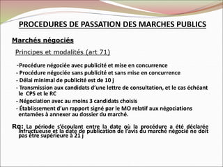 PROCEDURES DE PASSATION DES MARCHES PUBLICS
Marchés négociés
Principes et modalités (art 71)
-Procédure négociée avec publicité et mise en concurrence
- Procédure négociée sans publicité et sans mise en concurrence
- Délai minimal de publicité est de 10 j
- Transmission aux candidats d’une lettre de consultation, et le cas échéant
le CPS et le RC
- Négociation avec au moins 3 candidats choisis
- Établissement d’un rapport signé par le MO relatif aux négociations
entamées à annexer au dossier du marché.
Rq: La période s’écoulant entre la date où la procédure a été déclarée
infructueuse et la date de publication de l’avis du marché négocié ne doit
pas être supérieure à 21 j
 