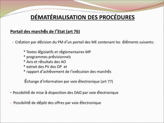 DÉMATÉRIALISATION DES PROCÉDURES
Portail des marchés de l’Etat (art 76)
- Création par décision du PM d’un portail des ME contenant les éléments suivants:
* Textes législatifs et réglementaires MP
* programmes prévisionnels
* Avis et résultats des AO
* extrait des PV des OP et
* rapport d’achèvement de l’exécution des marchés
Échange d’information par voie électronique (art 77)
- Possibilité de mise à disposition des DAO par voie électronique
- Possibilité de dépôt des offres par voie électronique
 