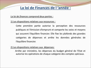 La loi de Finances de l ’année :
La loi de finances comprend deux parties :
1) Les dispositions relatives aux ressources :
Cette première partie autorise la perception des ressources
publiques et l’émission d’emprunt et comporte les voies et moyens
qui assurent l’équilibre financier. Elle fixe les plafonds des grandes
catégories de dépenses et arrête les données générales de
l’équilibre financier.
2) Les dispositions relatives aux dépenses:
Arrête par ministère, les dépenses du budget général de l’Etat et
autorise les opérations de chaque catégorie des comptes spéciaux.
 